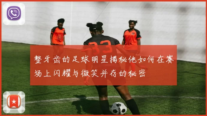 整牙齿的足球明星揭秘他如何在赛场上闪耀与微笑并存的秘密