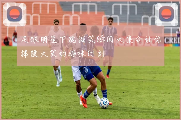 足球明星下跪搞笑瞬间大集合让你捧腹大笑的趣味时刻