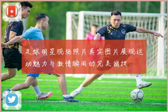 足球明星现场照片真实图片展现运动魅力与激情瞬间的完美捕捉