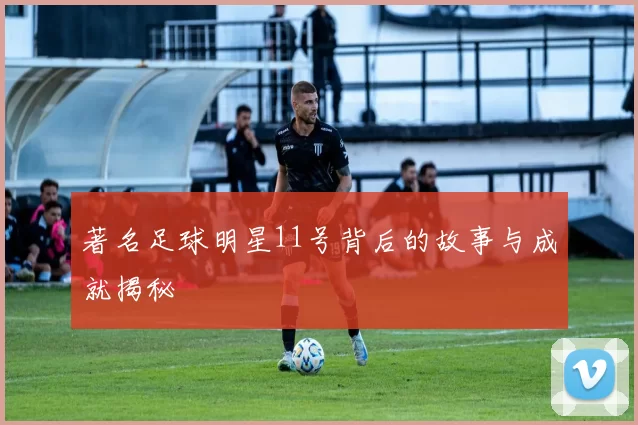 著名足球明星11号背后的故事与成就揭秘