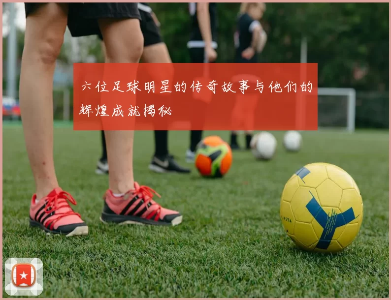 六位足球明星的传奇故事与他们的辉煌成就揭秘