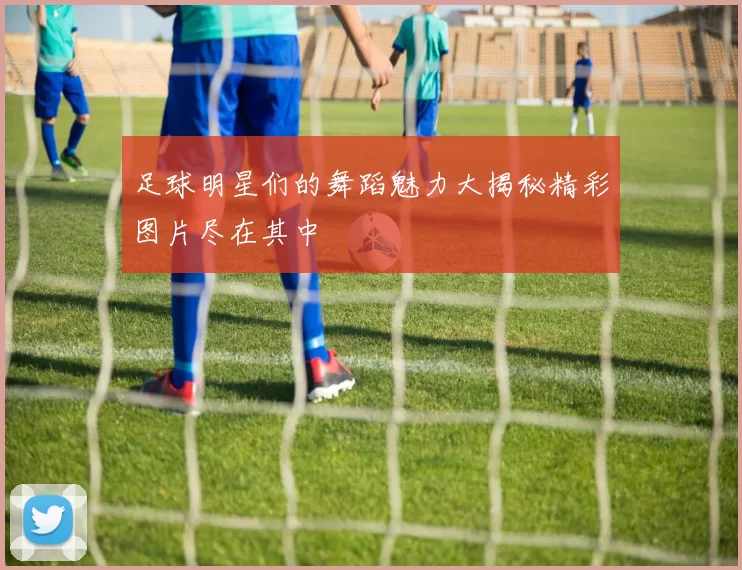 足球明星们的舞蹈魅力大揭秘精彩图片尽在其中