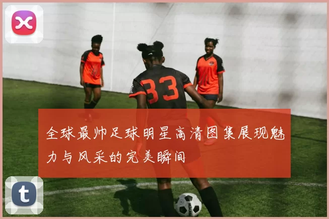 全球最帅足球明星高清图集展现魅力与风采的完美瞬间