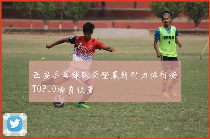 西安乒乓球队荣登最新耐力排行榜TOP10榜首位置