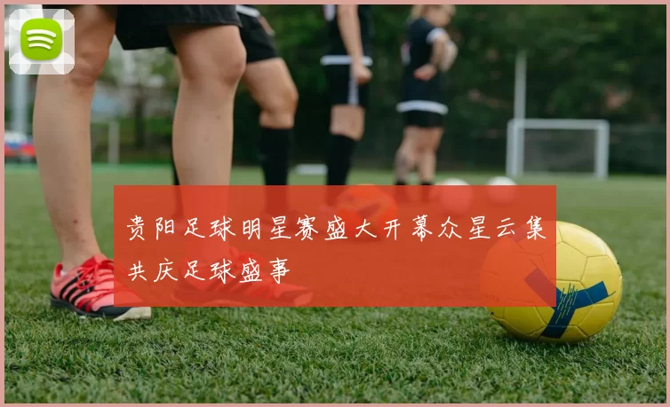 贵阳足球明星赛盛大开幕众星云集共庆足球盛事