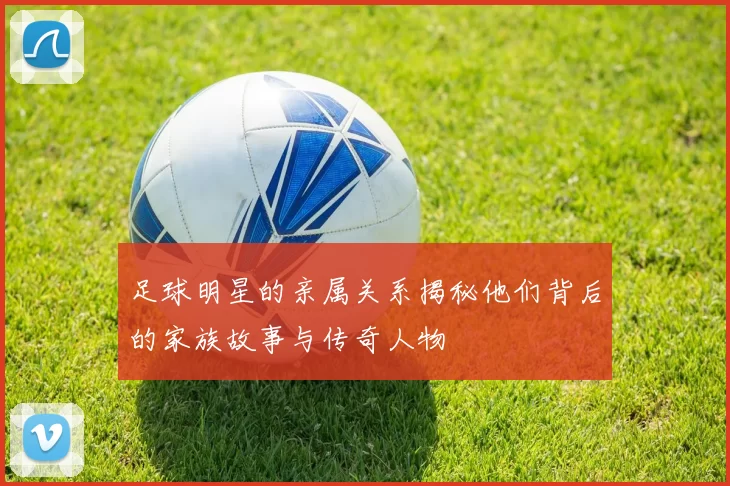 足球明星的亲属关系揭秘他们背后的家族故事与传奇人物