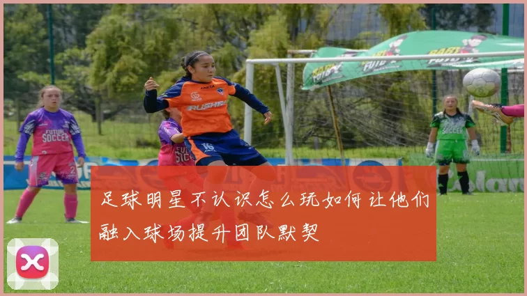 足球明星不认识怎么玩如何让他们融入球场提升团队默契
