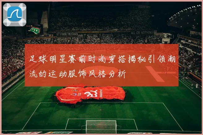 足球明星赛前时尚穿搭揭秘引领潮流的运动服饰风格分析