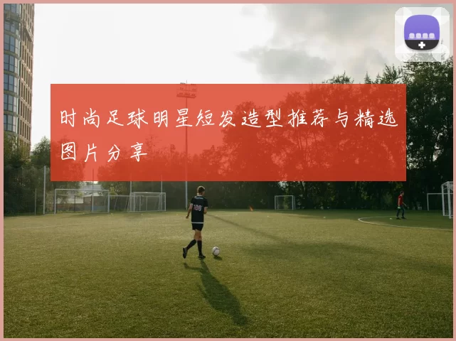 时尚足球明星短发造型推荐与精选图片分享