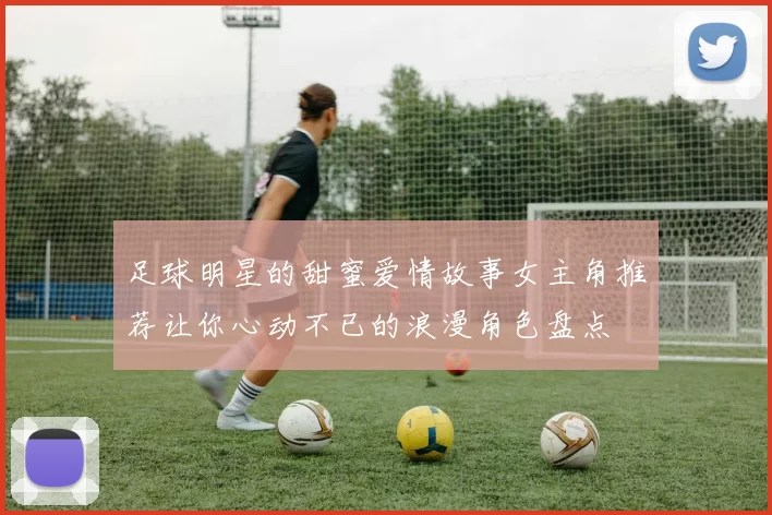 足球明星的甜蜜爱情故事女主角推荐让你心动不已的浪漫角色盘点
