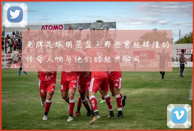 老牌足球明星盘点那些曾经辉煌的传奇人物与他们的经典瞬间