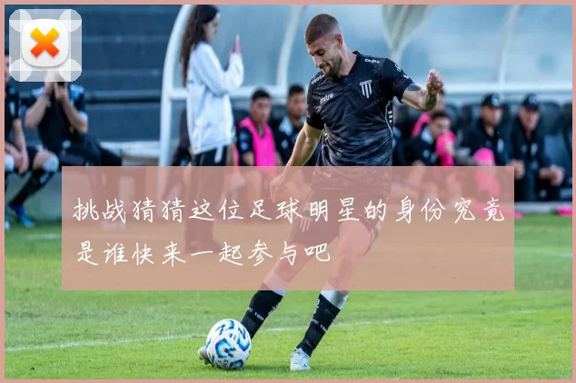 挑战猜猜这位足球明星的身份究竟是谁快来一起参与吧