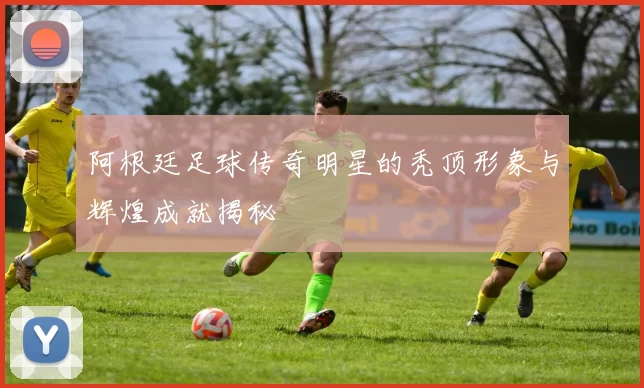 阿根廷足球传奇明星的秃顶形象与辉煌成就揭秘