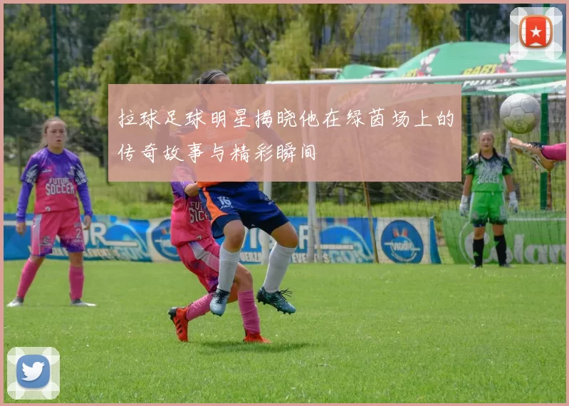拉球足球明星揭晓他在绿茵场上的传奇故事与精彩瞬间