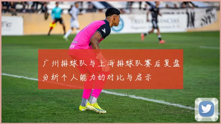 广州排球队与上海排球队赛后复盘分析个人能力的对比与启示