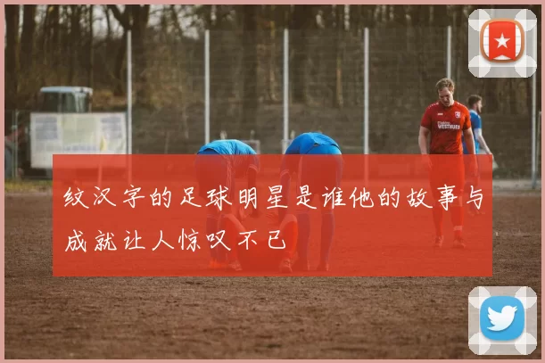 纹汉字的足球明星是谁他的故事与成就让人惊叹不已