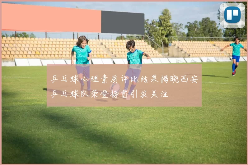 乒乓球心理素质评比结果揭晓西安乒乓球队荣登榜首引发关注