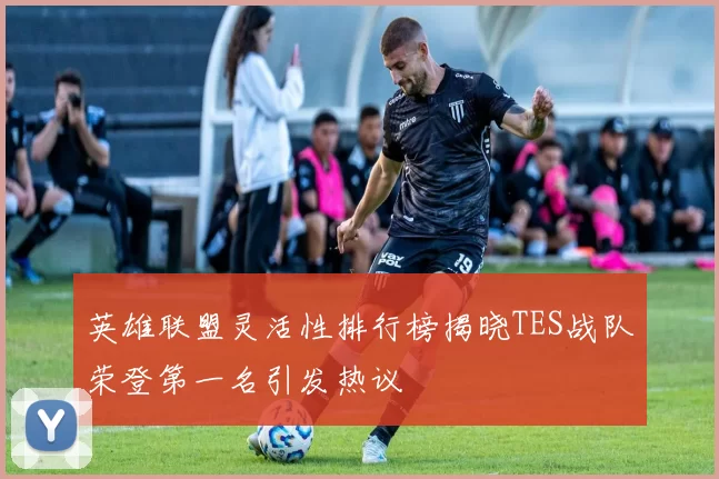 英雄联盟灵活性排行榜揭晓TES战队荣登第一名引发热议