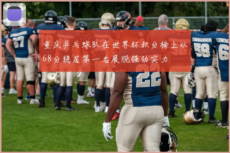 重庆乒乓球队在世界杯积分榜上以68分稳居第一名展现强劲实力