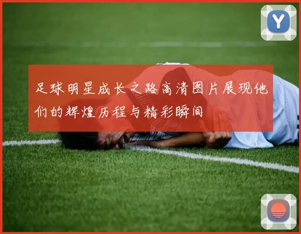 足球明星成长之路高清图片展现他们的辉煌历程与精彩瞬间