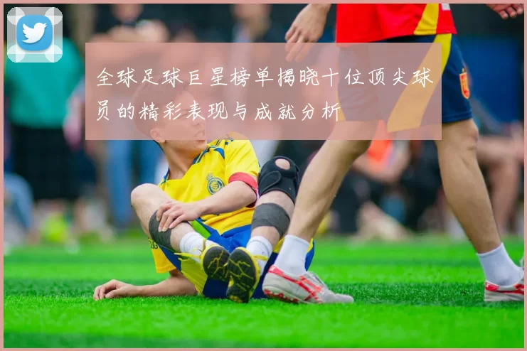 全球足球巨星榜单揭晓十位顶尖球员的精彩表现与成就分析