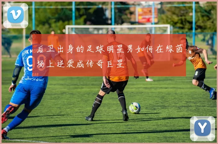 后卫出身的足球明星男如何在绿茵场上逆袭成传奇巨星