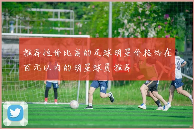 推荐性价比高的足球明星价格均在百元以内的明星球员推荐