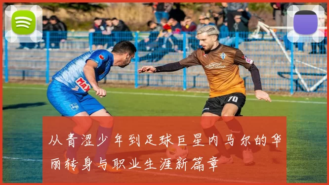 从青涩少年到足球巨星内马尔的华丽转身与职业生涯新篇章