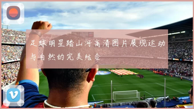 足球明星踏山河高清图片展现运动与自然的完美结合