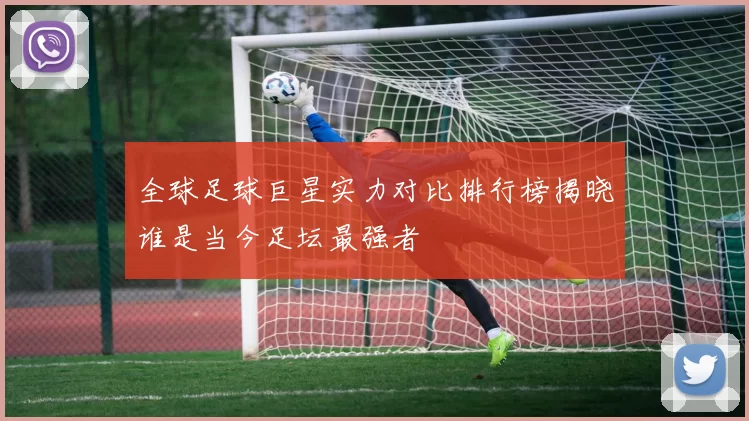全球足球巨星实力对比排行榜揭晓谁是当今足坛最强者