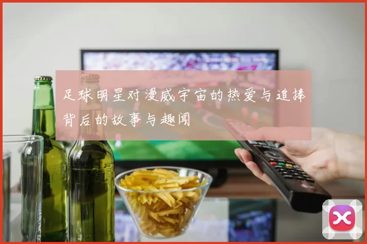 足球明星对漫威宇宙的热爱与追捧背后的故事与趣闻