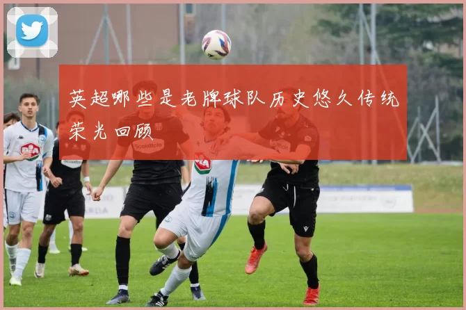 英超哪些是老牌球队历史悠久传统荣光回顾