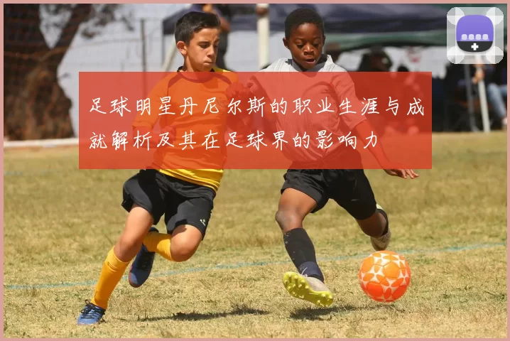 足球明星丹尼尔斯的职业生涯与成就解析及其在足球界的影响力