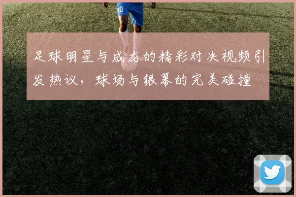 足球明星与成龙的精彩对决视频引发热议，球场与银幕的完美碰撞