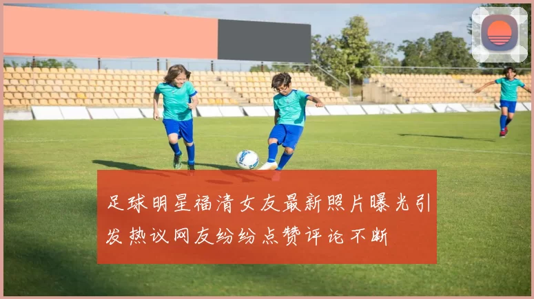 足球明星福清女友最新照片曝光引发热议网友纷纷点赞评论不断