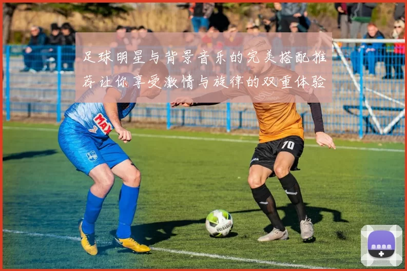足球明星与背景音乐的完美搭配推荐让你享受激情与旋律的双重体验