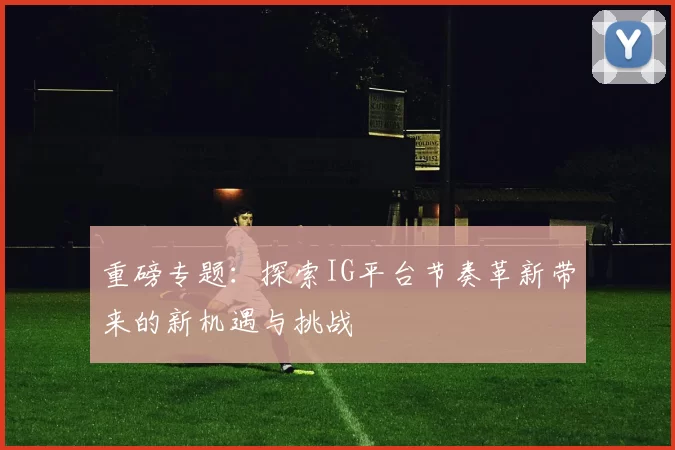 重磅专题：探索IG平台节奏革新带来的新机遇与挑战