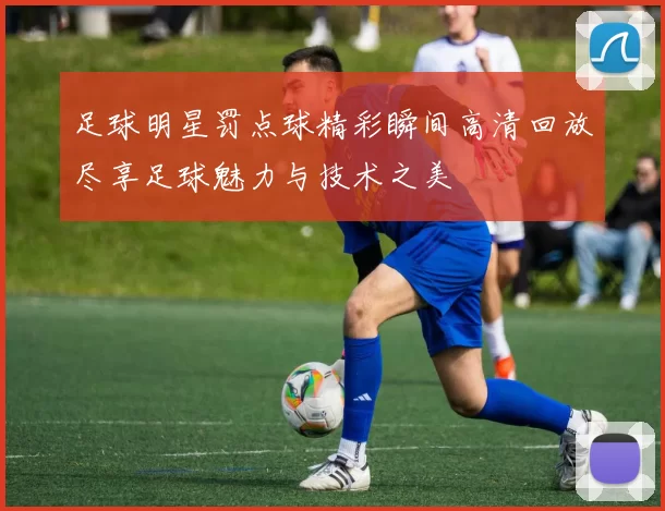 足球明星罚点球精彩瞬间高清回放尽享足球魅力与技术之美