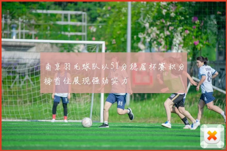 南京羽毛球队以51分稳居杯赛积分榜首位展现强劲实力