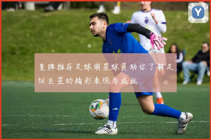 皇牌推荐足球明星球员助你了解足坛巨星的精彩表现与成就