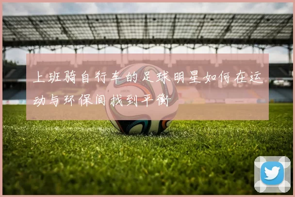 上班骑自行车的足球明星如何在运动与环保间找到平衡