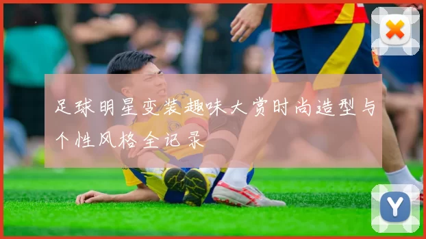 足球明星变装趣味大赏时尚造型与个性风格全记录