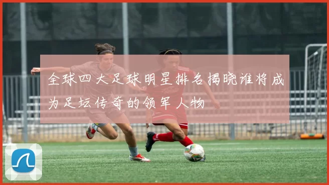 全球四大足球明星排名揭晓谁将成为足坛传奇的领军人物