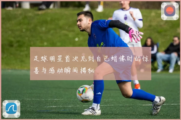 足球明星首次见到自己蜡像时的惊喜与感动瞬间揭秘
